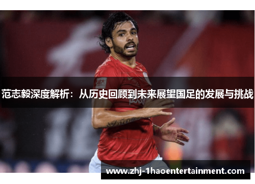 范志毅深度解析：从历史回顾到未来展望国足的发展与挑战