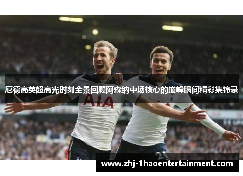 厄德高英超高光时刻全景回顾阿森纳中场核心的巅峰瞬间精彩集锦录