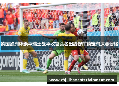 德国欧洲杯绝平瑞士战平收官头名出线提前锁定淘汰赛资格