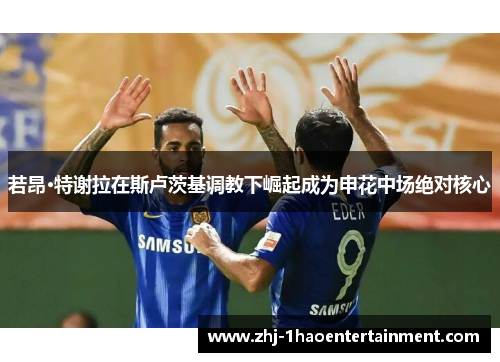 若昂·特谢拉在斯卢茨基调教下崛起成为申花中场绝对核心