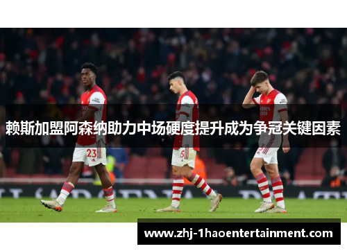 赖斯加盟阿森纳助力中场硬度提升成为争冠关键因素
